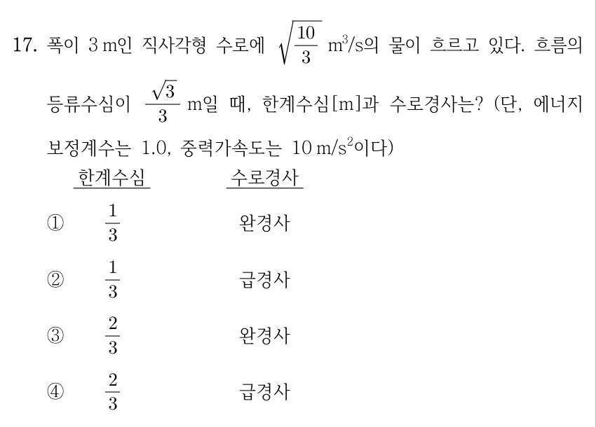 17. 폭이 3 m인 직사각형 수로에 √(10/3) m³/s의 물이 흐르고 있다. 흐름의 등류수심이 (√3)/3 m일 때, 한계수심[m]과 수로경사는? (단, 에너지보정계수는 1.0, 중력가속도는 10 m/s²이다.) 각 선지는 한계수심[m], 수로경사 순서이다. ① 1/3, 완경사 ② 1/3, 급경사 ③ 2/3, 완경사 ④ 2/3, 급경사