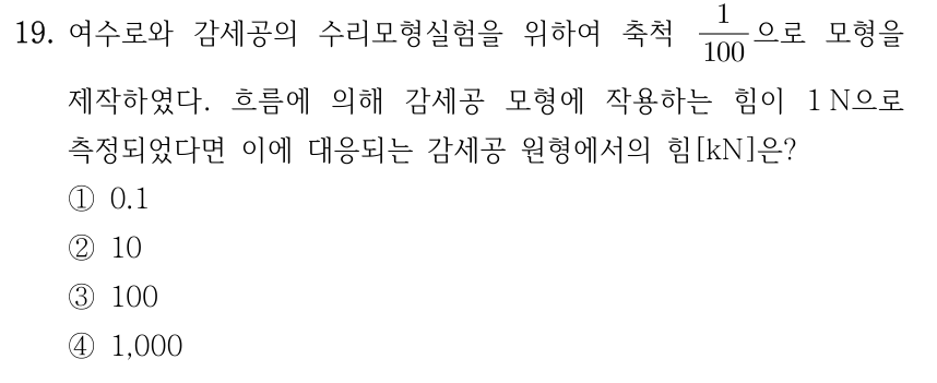 19. 여수로와 감세공의 수리모형실험을 위하여 축척 1/100으로 모형을 제작하였다. 흐름에 의해 감세공 모형에 작용하는 힘이 1 N으로 측정되었다면 이에 대응되는 감세공 원형에서의 힘[kN]은? ① 0.1 ② 10 ③ 100 ④ 1,000