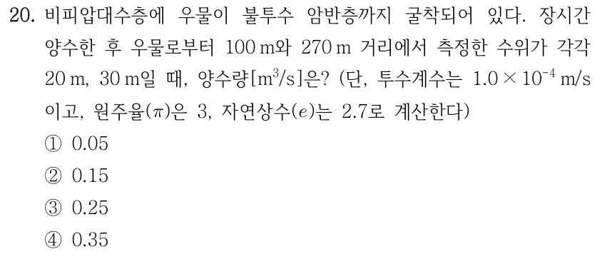 20. 비피압대수층에 우물이 불투수 암반층까지 굴착되어 있다. 장시간 양수한 후 우물로부터 100 m와 270 m 거리에서 측정한 수위가 각각 20 m, 30 m일 때, 양수량[m³/s]은? (단, 투수계수는 1.0 × 10⁻⁴ m/s이고, 원주율(π)은 3, 자연상수(e)는 2.7로 계산한다.) ① 0.05 ② 0.15 ③ 0.25 ④ 0.35
