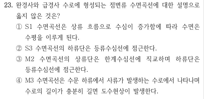 23. 완경사와 급경사 수로에 형성되는 점변류 수면곡선에 대한 설명으로 옳지 않은 것은? ①S1 수면곡선은 상류 흐름으로 수심이 증가함에 따라 수면은 수평을 이루게 된다. ②S3 수면곡선의 하류단은 등류수심선에 점근한다. ③M2 수면곡선의 상류단은 한계수심선에 직교하며 하류단은 등류수심선에 점근한다. ④M3 수면곡선은 수문 하류에서 사류가 발생하는 수로에서 나타나며 수로의 길이가 충분히 길면 도수현상이 발생한다.