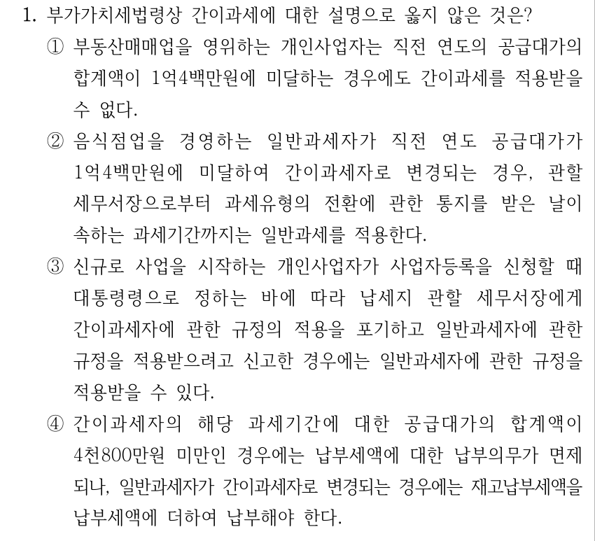 1. 부가가치세법령상 간이과세에 대한 설명으로 옳지 않은 것은? ①부동산매매업을 영위하는 개인사업자는 직전 연도의 공급대가의 합계액이 1억4백만원에 미달하는 경우에도 간이과세를 적용받을 수 없다. ②음식점업을 경영하는 일반과세자가 직전 연도 공급대가가 1억4백만원에 미달하여 간이과세자로 변경되는 경우, 관할 세무서장으로부터 과세유형의 전환에 관한 통지를 받은 날이 속하는 과세기간까지는 일반과세를 적용한다. ③신규로 사업을 시작하는 개인사업자가 사업자등록을 신청할 때 대통령령으로 정하는 바에 따라 납세지 관할 세무서장에게 간이과세자에 관한 규정의 적용을 포기하고 일반과세자에 관한 규정을 적용받으려고 신고한 경우에는 일반과세자에 관한 규정을 적용받을 수 있다. ④간이과세자의 해당 과세기간에 대한 공급대가의 합계액이 4천800만원 미만인 경우에는 납부세액에 대한 납부의무가 면제 되나, 일반과세자가 간이과세자로 변경되는 경우에는 재고납부세액을 납부세액에 더하여 납부해야 한다.