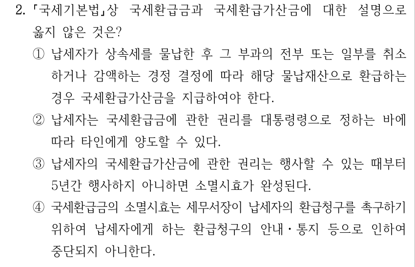 2. 국세기본법상 국세환급금과 국세환급가산금에 대한 설명으로 옳지 않은 것은? ①납세자가 상속세를 물납한 후 그 부과의 전부 또는 일부를 취소 하거나 감액하는 경정 결정에 따라 해당 물납재산으로 환급하는 경우 국세환급가산금을 지급하여야 한다. ②납세자는 국세환급금에 관한 권리를 대통령령으로 정하는 바에 따라 타인에게 양도할 수 있다. ③납세자의 국세환급가산금에 관한 권리는 행사할 수 있는 때부터 5년간 행사하지 아니하면 소멸시효가 완성된다. ④국세환급금의 소멸시효는 세무서장이 납세자의 환급청구를 촉구하기 위하여 납세자에게 하는 환급청구의 안내ㆍ통지 등으로 인하여 중단되지 아니한다.