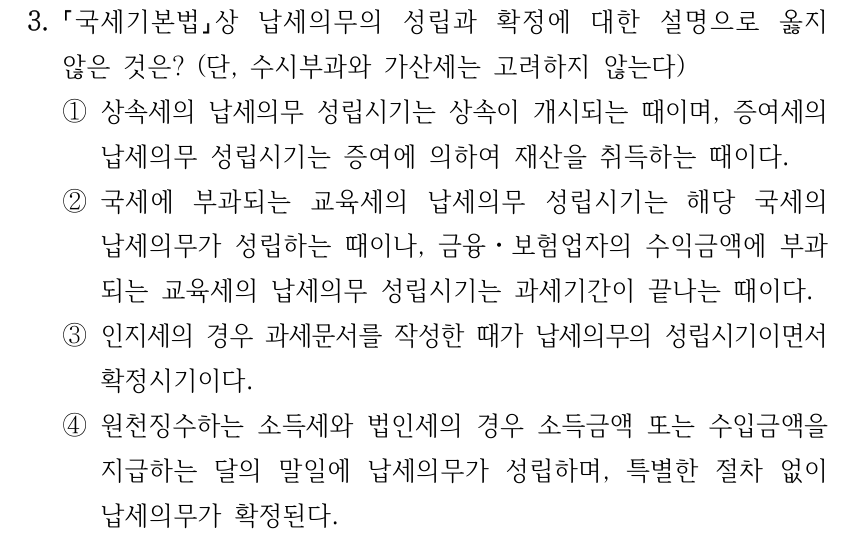 3. 국세기본법상 납세의무의 성립과 확정에 대한 설명으로 옳지 않은 것은? (단, 수시부과와 가산세는 고려하지 않는다) ①상속세의 납세의무 성립시기는 상속이 개시되는 때이며, 증여세의 납세의무 성립시기는 증여에 의하여 재산을 취득하는 때이다. ②국세에 부과되는 교육세의 납세의무 성립시기는 해당 국세의 납세의무가 성립하는 때이나, 금융ㆍ보험업자의 수익금액에 부과 되는 교육세의 납세의무 성립시기는 과세기간이 끝나는 때이다. ③인지세의 경우 과세문서를 작성한 때가 납세의무의 성립시기이면서 확정시기이다. ④원천징수하는 소득세와 법인세의 경우 소득금액 또는 수입금액을 지급하는 달의 말일에 납세의무가 성립하며, 특별한 절차 없이 납세의무가 확정된다.