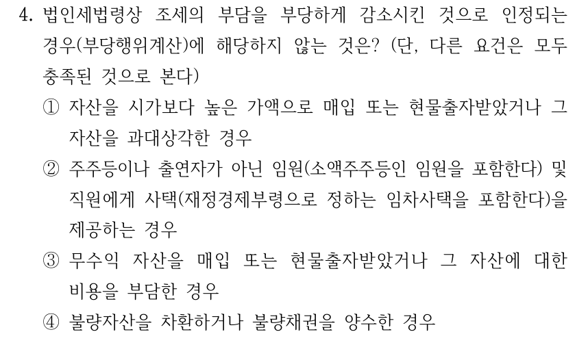 4. 법인세법령상 조세의 부담을 부당하게 감소시킨 것으로 인정되는 경우(부당행위계산)에 해당하지 않는 것은? (단, 다른 요건은 모두 충족된 것으로 본다) ①자산을 시가보다 높은 가액으로 매입 또는 현물출자받았거나 그 자산을 과대상각한 경우 ②주주등이나 출연자가 아닌 임원(소액주주등인 임원을 포함한다) 및 직원에게 사택(재정경제부령으로 정하는 임차사택을 포함한다)을 제공하는 경우 ③무수익 자산을 매입 또는 현물출자받았거나 그 자산에 대한 비용을 부담한 경우 ④불량자산을 차환하거나 불량채권을 양수한 경우