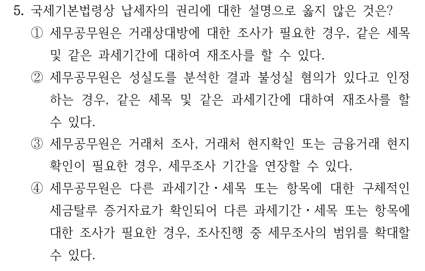 5. 국세기본법령상 납세자의 권리에 대한 설명으로 옳지 않은 것은? ①세무공무원은 거래상대방에 대한 조사가 필요한 경우, 같은 세목 및 같은 과세기간에 대하여 재조사를 할 수 있다. ②세무공무원은 성실도를 분석한 결과 불성실 혐의가 있다고 인정 하는 경우, 같은 세목 및 같은 과세기간에 대하여 재조사를 할 수 있다. ③세무공무원은 거래처 조사, 거래처 현지확인 또는 금융거래 현지 확인이 필요한 경우, 세무조사 기간을 연장할 수 있다. ④세무공무원은 다른 과세기간ㆍ세목 또는 항목에 대한 구체적인 세금탈루 증거자료가 확인되어 다른 과세기간ㆍ세목 또는 항목에 대한 조사가 필요한 경우, 조사진행 중 세무조사의 범위를 확대할 수 있다.