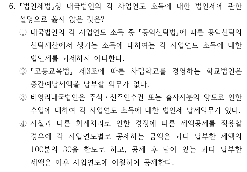 6. 법인세법상 내국법인의 각 사업연도 소득에 대한 법인세에 관한 설명으로 옳지 않은 것은? ①내국법인의 각 사업연도 소득 중 공익신탁법에 따른 공익신탁의 신탁재산에서 생기는 소득에 대하여는 각 사업연도 소득에 대한 법인세를 과세하지 아니한다. ② 고등교육법 제3조에 따른 사립학교를 경영하는 학교법인은 중간예납세액을 납부할 의무가 없다. ③비영리내국법인은 주식ㆍ신주인수권 또는 출자지분의 양도로 인한 수입에 대하여 각 사업연도 소득에 대한 법인세 납세의무가 있다. ④사실과 다른 회계처리로 인한 경정에 따른 세액공제를 적용할 경우에 각 사업연도별로 공제하는 금액은 과다 납부한 세액의 100분의 30을 한도로 하고, 공제 후 남아 있는 과다 납부한 세액은 이후 사업연도에 이월하여 공제한다.
