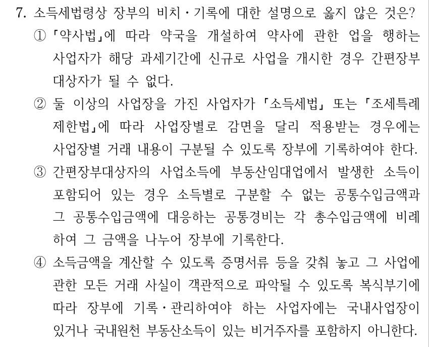 7. 소득세법령상 장부의 비치ㆍ기록에 대한 설명으로 옳지 않은 것은? ① 약사법에 따라 약국을 개설하여 약사에 관한 업을 행하는 사업자가 해당 과세기간에 신규로 사업을 개시한 경우 간편장부 대상자가 될 수 없다. ②둘 이상의 사업장을 가진 사업자가 소득세법 또는 조세특례 제한법에 따라 사업장별로 감면을 달리 적용받는 경우에는 사업장별 거래 내용이 구분될 수 있도록 장부에 기록하여야 한다. ③간편장부대상자의 사업소득에 부동산임대업에서 발생한 소득이 포함되어 있는 경우 소득별로 구분할 수 없는 공통수입금액과 그 공통수입금액에 대응하는 공통경비는 각 총수입금액에 비례 하여 그 금액을 나누어 장부에 기록한다. ④소득금액을 계산할 수 있도록 증명서류 등을 갖춰 놓고 그 사업에 관한 모든 거래 사실이 객관적으로 파악될 수 있도록 복식부기에 따라 장부에 기록ㆍ관리하여야 하는 사업자에는 국내사업장이 있거나 국내원천 부동산소득이 있는 비거주자를 포함하지 아니한다.