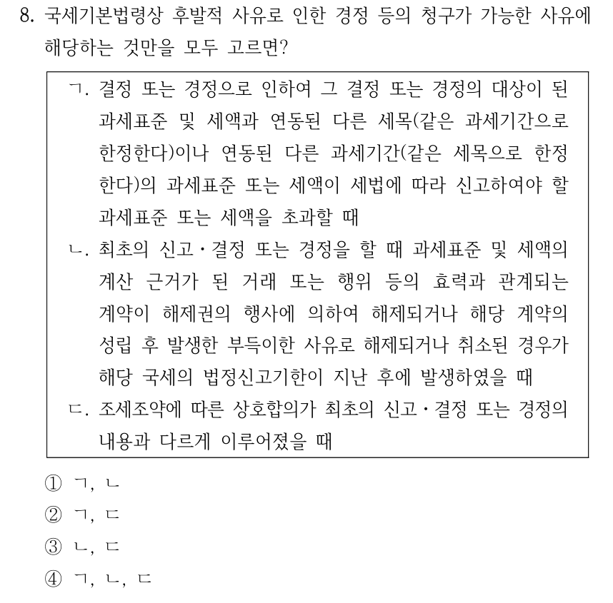 8. 국세기본법령상 후발적 사유로 인한 경정 등의 청구가 가능한 사유에 해당하는 것만을 모두 고르면? ㄱ. 결정 또는 경정으로 인하여 그 결정 또는 경정의 대상이 된 과세표준 및 세액과 연동된 다른 세목(같은 과세기간으로 한정한다)이나 연동된 다른 과세기간(같은 세목으로 한정 한다)의 과세표준 또는 세액이 세법에 따라 신고하여야 할 과세표준 또는 세액을 초과할 때 ㄴ. 최초의 신고ㆍ결정 또는 경정을 할 때 과세표준 및 세액의 계산 근거가 된 거래 또는 행위 등의 효력과 관계되는 계약이 해제권의 행사에 의하여 해제되거나 해당 계약의 성립 후 발생한 부득이한 사유로 해제되거나 취소된 경우가 해당 국세의 법정신고기한이 지난 후에 발생하였을 때 ㄷ. 조세조약에 따른 상호합의가 최초의 신고ㆍ결정 또는 경정의 내용과 다르게 이루어졌을 때 ①ㄱ, ㄴ ②ㄱ, ㄷ ③ㄴ, ㄷ ④ㄱ, ㄴ, ㄷ