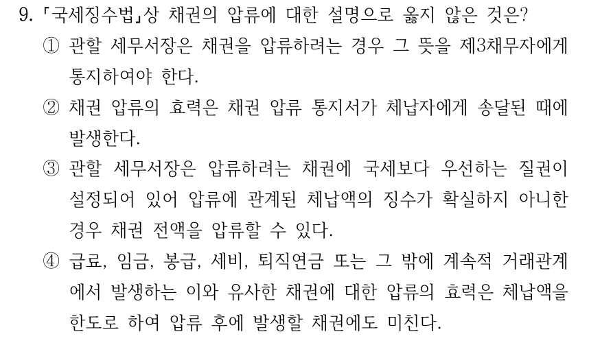 9. 국세징수법상 채권의 압류에 대한 설명으로 옳지 않은 것은? ①관할 세무서장은 채권을 압류하려는 경우 그 뜻을 제3채무자에게 통지하여야 한다. ②채권 압류의 효력은 채권 압류 통지서가 체납자에게 송달된 때에 발생한다. ③관할 세무서장은 압류하려는 채권에 국세보다 우선하는 질권이 설정되어 있어 압류에 관계된 체납액의 징수가 확실하지 아니한 경우 채권 전액을 압류할 수 있다. ④급료, 임금, 봉급, 세비, 퇴직연금 또는 그 밖에 계속적 거래관계 에서 발생하는 이와 유사한 채권에 대한 압류의 효력은 체납액을 한도로 하여 압류 후에 발생할 채권에도 미친다.