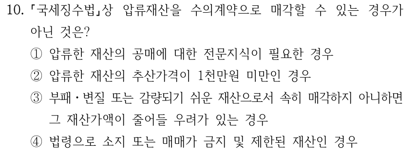10. 국세징수법상 압류재산을 수의계약으로 매각할 수 있는 경우가 아닌 것은? ①압류한 재산의 공매에 대한 전문지식이 필요한 경우 ②압류한 재산의 추산가격이 1천만원 미만인 경우 ③부패ㆍ변질 또는 감량되기 쉬운 재산으로서 속히 매각하지 아니하면 그 재산가액이 줄어들 우려가 있는 경우 ④법령으로 소지 또는 매매가 금지 및 제한된 재산인 경우