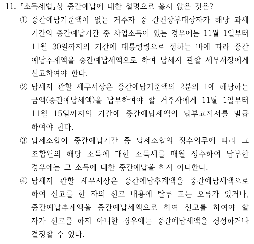 11. 소득세법상 중간예납에 대한 설명으로 옳지 않은 것은? ①중간예납기준액이 없는 거주자 중 간편장부대상자가 해당 과세 기간의 중간예납기간 중 사업소득이 있는 경우에는 11월 1일부터 11월 30일까지의 기간에 대통령령으로 정하는 바에 따라 중간 예납추계액을 중간예납세액으로 하여 납세지 관할 세무서장에게 신고하여야 한다. ②납세지 관할 세무서장은 중간예납기준액의 2분의 1에 해당하는 금액(중간예납세액)을 납부하여야 할 거주자에게 11월 1일부터 11월 15일까지의 기간에 중간예납세액의 납부고지서를 발급 하여야 한다. ③납세조합이 중간예납기간 중 납세조합의 징수의무에 따라 그 조합원의 해당 소득에 대한 소득세를 매월 징수하여 납부한 경우에는 그 소득에 대한 중간예납을 하지 아니한다. ④납세지 관할 세무서장은 중간예납추계액을 중간예납세액으로 하여 신고를 한 자의 신고 내용에 탈루 또는 오류가 있거나, 중간예납추계액을 중간예납세액으로 하여 신고를 하여야 할 자가 신고를 하지 아니한 경우에는 중간예납세액을 경정하거나 결정할 수 있다.