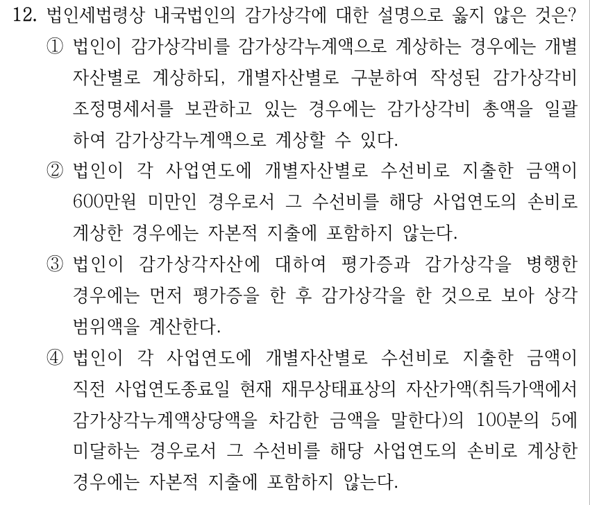 12. 법인세법령상 내국법인의 감가상각에 대한 설명으로 옳지 않은 것은? ①법인이 감가상각비를 감가상각누계액으로 계상하는 경우에는 개별 자산별로 계상하되, 개별자산별로 구분하여 작성된 감가상각비 조정명세서를 보관하고 있는 경우에는 감가상각비 총액을 일괄 하여 감가상각누계액으로 계상할 수 있다. ②법인이 각 사업연도에 개별자산별로 수선비로 지출한 금액이 600만원 미만인 경우로서 그 수선비를 해당 사업연도의 손비로 계상한 경우에는 자본적 지출에 포함하지 않는다. ③법인이 감가상각자산에 대하여 평가증과 감가상각을 병행한 경우에는 먼저 평가증을 한 후 감가상각을 한 것으로 보아 상각 범위액을 계산한다. ④법인이 각 사업연도에 개별자산별로 수선비로 지출한 금액이 직전 사업연도종료일 현재 재무상태표상의 자산가액(취득가액에서 감가상각누계액상당액을 차감한 금액을 말한다)의 100분의 5에 미달하는 경우로서 그 수선비를 해당 사업연도의 손비로 계상한 경우에는 자본적 지출에 포함하지 않는다.