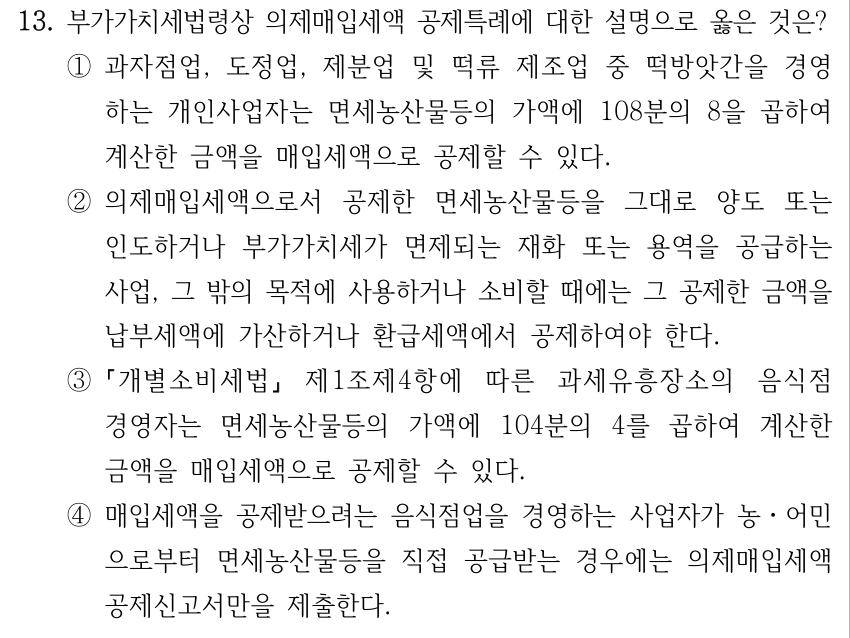 13. 부가가치세법령상 의제매입세액 공제특례에 대한 설명으로 옳은 것은? ①과자점업, 도정업, 제분업 및 떡류 제조업 중 떡방앗간을 경영 하는 개인사업자는 면세농산물등의 가액에 108분의 8을 곱하여 계산한 금액을 매입세액으로 공제할 수 있다. ②의제매입세액으로서 공제한 면세농산물등을 그대로 양도 또는 인도하거나 부가가치세가 면제되는 재화 또는 용역을 공급하는 사업, 그 밖의 목적에 사용하거나 소비할 때에는 그 공제한 금액을 납부세액에 가산하거나 환급세액에서 공제하여야 한다. ③ 개별소비세법 제1조제4항에 따른 과세유흥장소의 음식점 경영자는 면세농산물등의 가액에 104분의 4를 곱하여 계산한 금액을 매입세액으로 공제할 수 있다. ④매입세액을 공제받으려는 음식점업을 경영하는 사업자가 농․어민 으로부터 면세농산물등을 직접 공급받는 경우에는 의제매입세액 공제신고서만을 제출한다.
