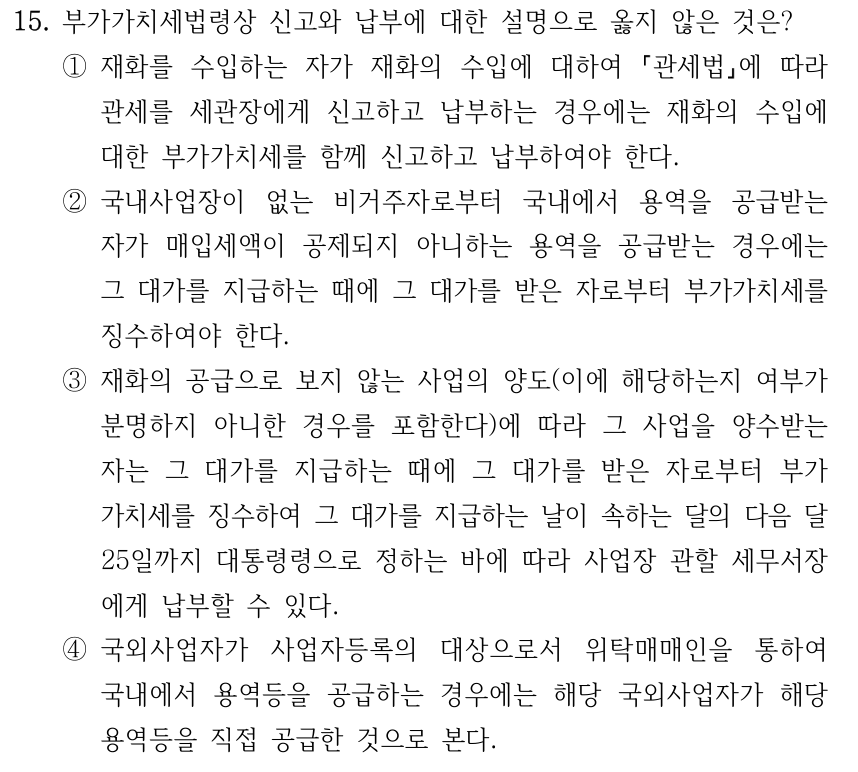 15. 부가가치세법령상 신고와 납부에 대한 설명으로 옳지 않은 것은? ①재화를 수입하는 자가 재화의 수입에 대하여 관세법에 따라 관세를 세관장에게 신고하고 납부하는 경우에는 재화의 수입에 대한 부가가치세를 함께 신고하고 납부하여야 한다. ②국내사업장이 없는 비거주자로부터 국내에서 용역을 공급받는 자가 매입세액이 공제되지 아니하는 용역을 공급받는 경우에는 그 대가를 지급하는 때에 그 대가를 받은 자로부터 부가가치세를 징수하여야 한다. ③재화의 공급으로 보지 않는 사업의 양도(이에 해당하는지 여부가 분명하지 아니한 경우를 포함한다)에 따라 그 사업을 양수받는 자는 그 대가를 지급하는 때에 그 대가를 받은 자로부터 부가 가치세를 징수하여 그 대가를 지급하는 날이 속하는 달의 다음 달 25일까지 대통령령으로 정하는 바에 따라 사업장 관할 세무서장 에게 납부할 수 있다. ④국외사업자가 사업자등록의 대상으로서 위탁매매인을 통하여 국내에서 용역등을 공급하는 경우에는 해당 국외사업자가 해당 용역등을 직접 공급한 것으로 본다.
