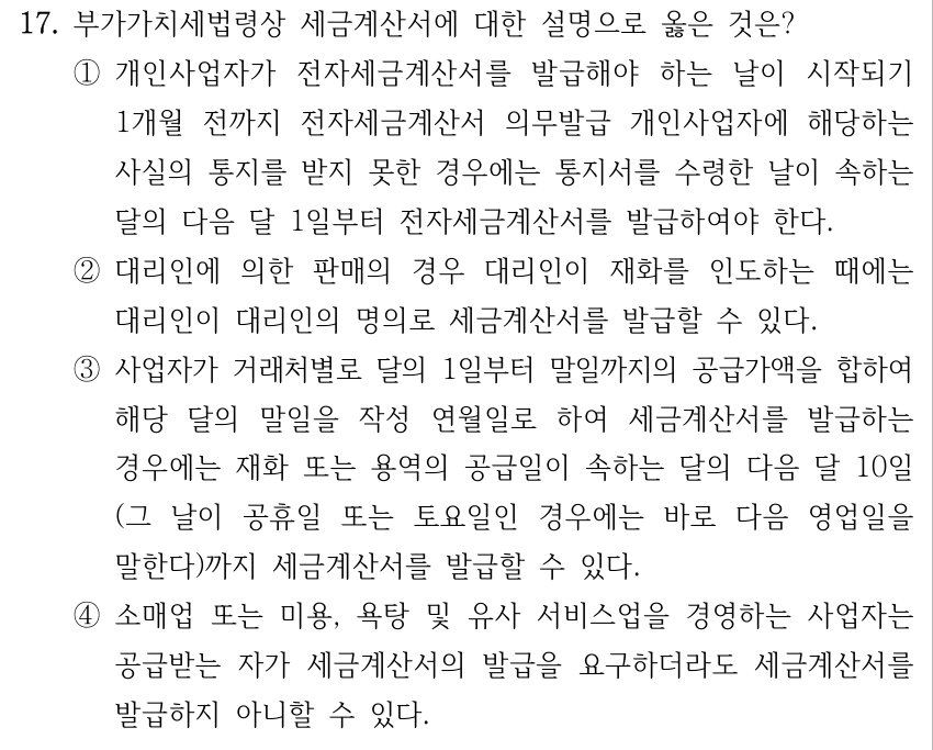 17. 부가가치세법령상 세금계산서에 대한 설명으로 옳은 것은? ①개인사업자가 전자세금계산서를 발급해야 하는 날이 시작되기 1개월 전까지 전자세금계산서 의무발급 개인사업자에 해당하는 사실의 통지를 받지 못한 경우에는 통지서를 수령한 날이 속하는 달의 다음 달 1일부터 전자세금계산서를 발급하여야 한다. ②대리인에 의한 판매의 경우 대리인이 재화를 인도하는 때에는 대리인이 대리인의 명의로 세금계산서를 발급할 수 있다. ③사업자가 거래처별로 달의 1일부터 말일까지의 공급가액을 합하여 해당 달의 말일을 작성 연월일로 하여 세금계산서를 발급하는 경우에는 재화 또는 용역의 공급일이 속하는 달의 다음 달 10일 (그 날이 공휴일 또는 토요일인 경우에는 바로 다음 영업일을 말한다)까지 세금계산서를 발급할 수 있다. ④소매업 또는 미용, 욕탕 및 유사 서비스업을 경영하는 사업자는 공급받는 자가 세금계산서의 발급을 요구하더라도 세금계산서를 발급하지 아니할 수 있다.