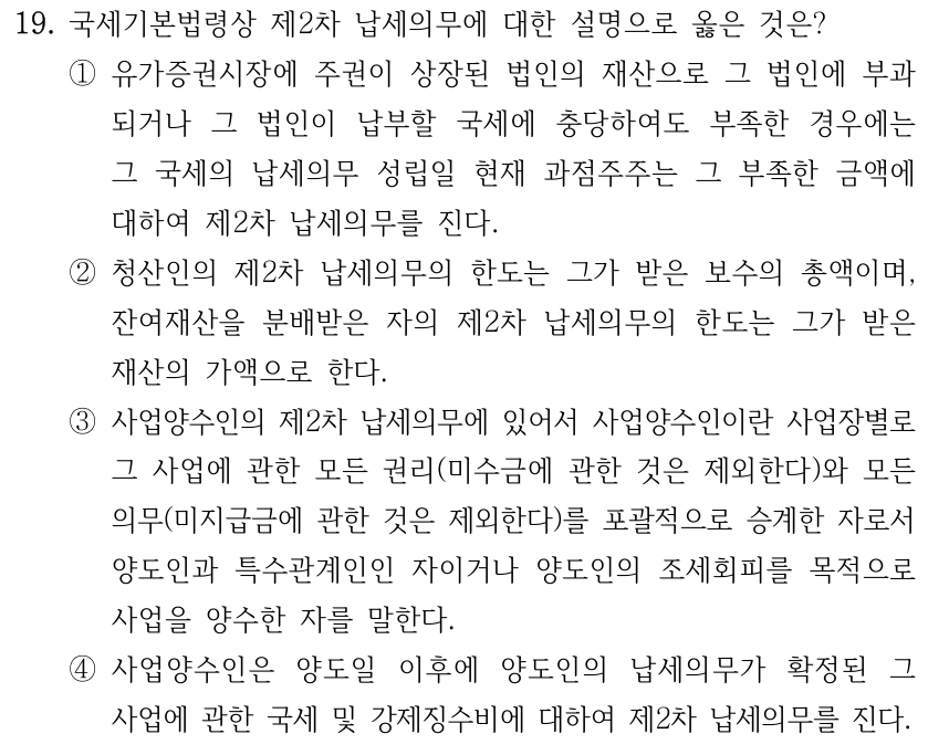 19. 국세기본법령상 제2차 납세의무에 대한 설명으로 옳은 것은? ①유가증권시장에 주권이 상장된 법인의 재산으로 그 법인에 부과 되거나 그 법인이 납부할 국세에 충당하여도 부족한 경우에는 그 국세의 납세의무 성립일 현재 과점주주는 그 부족한 금액에 대하여 제2차 납세의무를 진다. ②청산인의 제2차 납세의무의 한도는 그가 받은 보수의 총액이며, 잔여재산을 분배받은 자의 제2차 납세의무의 한도는 그가 받은 재산의 가액으로 한다. ③사업양수인의 제2차 납세의무에 있어서 사업양수인이란 사업장별로 그 사업에 관한 모든 권리(미수금에 관한 것은 제외한다)와 모든 의무(미지급금에 관한 것은 제외한다)를 포괄적으로 승계한 자로서 양도인과 특수관계인인 자이거나 양도인의 조세회피를 목적으로 사업을 양수한 자를 말한다. ④사업양수인은 양도일 이후에 양도인의 납세의무가 확정된 그 사업에 관한 국세 및 강제징수비에 대하여 제2차 납세의무를 진다.