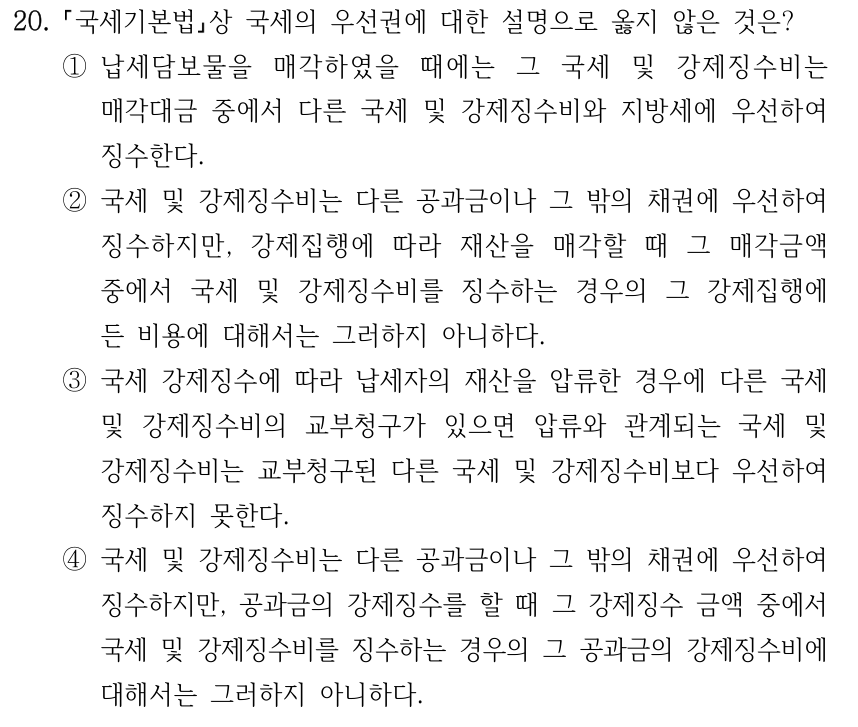 20. 국세기본법상 국세의 우선권에 대한 설명으로 옳지 않은 것은? ①납세담보물을 매각하였을 때에는 그 국세 및 강제징수비는 매각대금 중에서 다른 국세 및 강제징수비와 지방세에 우선하여 징수한다. ②국세 및 강제징수비는 다른 공과금이나 그 밖의 채권에 우선하여 징수하지만, 강제집행에 따라 재산을 매각할 때 그 매각금액 중에서 국세 및 강제징수비를 징수하는 경우의 그 강제집행에 든 비용에 대해서는 그러하지 아니하다. ③국세 강제징수에 따라 납세자의 재산을 압류한 경우에 다른 국세 및 강제징수비의 교부청구가 있으면 압류와 관계되는 국세 및 강제징수비는 교부청구된 다른 국세 및 강제징수비보다 우선하여 징수하지 못한다. ④국세 및 강제징수비는 다른 공과금이나 그 밖의 채권에 우선하여 징수하지만, 공과금의 강제징수를 할 때 그 강제징수 금액 중에서 국세 및 강제징수비를 징수하는 경우의 그 공과금의 강제징수비에 대해서는 그러하지 아니하다.