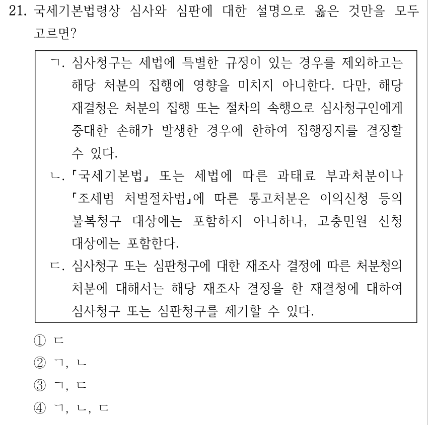 21. 국세기본법령상 심사와 심판에 대한 설명으로 옳은 것만을 모두 고르면? ㄱ. 심사청구는 세법에 특별한 규정이 있는 경우를 제외하고는 해당 처분의 집행에 영향을 미치지 아니한다. 다만, 해당 재결청은 처분의 집행 또는 절차의 속행으로 심사청구인에게 중대한 손해가 발생한 경우에 한하여 집행정지를 결정할 수 있다. ㄴ. 국세기본법 또는 세법에 따른 과태료 부과처분이나 조세범 처벌절차법에 따른 통고처분은 이의신청 등의 불복청구 대상에는 포함하지 아니하나, 고충민원 신청 대상에는 포함한다. ㄷ. 심사청구 또는 심판청구에 대한 재조사 결정에 따른 처분청의 처분에 대해서는 해당 재조사 결정을 한 재결청에 대하여 심사청구 또는 심판청구를 제기할 수 있다. ①ㄷ ②ㄱ, ㄴ ③ㄱ, ㄷ ④ㄱ, ㄴ, ㄷ