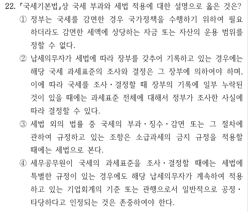 22. 국세기본법상 국세 부과와 세법 적용에 대한 설명으로 옳은 것은? ①정부는 국세를 감면한 경우 국가정책을 수행하기 위하여 필요 하더라도 감면한 세액에 상당하는 자금 또는 자산의 운용 범위를 정할 수 없다. ②납세의무자가 세법에 따라 장부를 갖추어 기록하고 있는 경우에는 해당 국세 과세표준의 조사와 결정은 그 장부에 의하여야 하며, 이에 따라 국세를 조사ㆍ결정할 때 장부의 기록에 일부 누락된 것이 있을 때에는 과세표준 전체에 대해서 정부가 조사한 사실에 따라 결정할 수 있다. ③세법 외의 법률 중 국세의 부과ㆍ징수ㆍ감면 또는 그 절차에 관하여 규정하고 있는 조항은 소급과세의 금지 규정을 적용할 때에는 세법으로 본다. ④세무공무원이 국세의 과세표준을 조사ㆍ결정할 때에는 세법에 특별한 규정이 있는 경우에도 해당 납세의무자가 계속하여 적용 하고 있는 기업회계의 기준 또는 관행으로서 일반적으로 공정ㆍ 타당하다고 인정되는 것은 존중하여야 한다.
