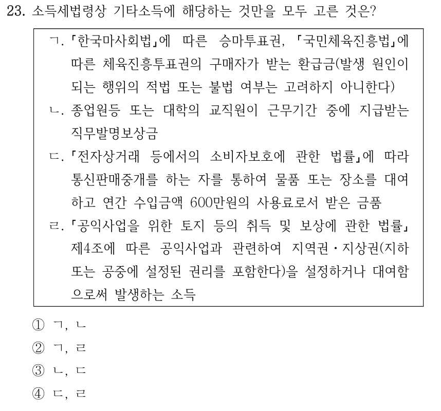 23. 소득세법령상 기타소득에 해당하는 것만을 모두 고른 것은? ㄱ. 한국마사회법에 따른 승마투표권, 국민체육진흥법에 따른 체육진흥투표권의 구매자가 받는 환급금(발생 원인이 되는 행위의 적법 또는 불법 여부는 고려하지 아니한다) ㄴ. 종업원등 또는 대학의 교직원이 근무기간 중에 지급받는 직무발명보상금 ㄷ. 전자상거래 등에서의 소비자보호에 관한 법률에 따라 통신판매중개를 하는 자를 통하여 물품 또는 장소를 대여 하고 연간 수입금액 600만원의 사용료로서 받은 금품 ㄹ. 공익사업을 위한 토지 등의 취득 및 보상에 관한 법률 제4조에 따른 공익사업과 관련하여 지역권ㆍ지상권(지하 또는 공중에 설정된 권리를 포함한다)을 설정하거나 대여함 으로써 발생하는 소득 ①ㄱ, ㄴ ②ㄱ, ㄹ ③ㄴ, ㄷ ④ㄷ, ㄹ