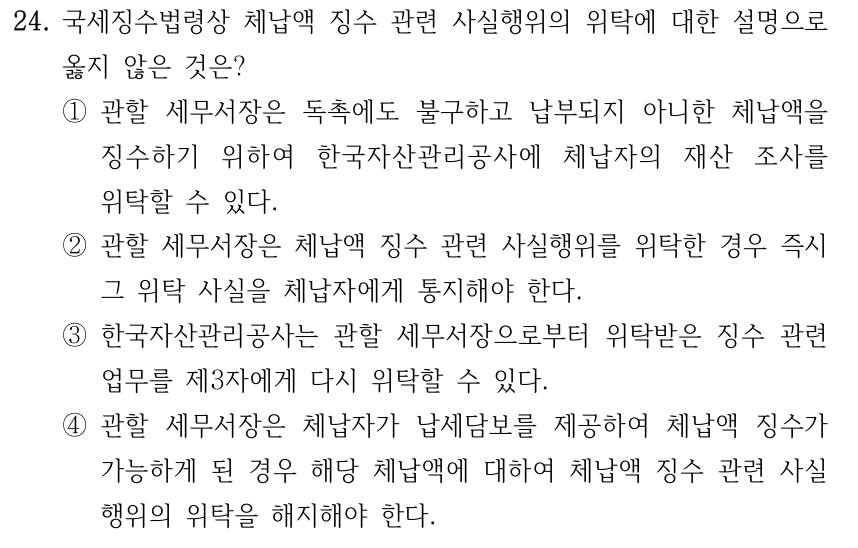24. 국세징수법령상 체납액 징수 관련 사실행위의 위탁에 대한 설명으로 옳지 않은 것은? ①관할 세무서장은 독촉에도 불구하고 납부되지 아니한 체납액을 징수하기 위하여 한국자산관리공사에 체납자의 재산 조사를 위탁할 수 있다. ②관할 세무서장은 체납액 징수 관련 사실행위를 위탁한 경우 즉시 그 위탁 사실을 체납자에게 통지해야 한다. ③한국자산관리공사는 관할 세무서장으로부터 위탁받은 징수 관련 업무를 제3자에게 다시 위탁할 수 있다. ④관할 세무서장은 체납자가 납세담보를 제공하여 체납액 징수가 가능하게 된 경우 해당 체납액에 대하여 체납액 징수 관련 사실 행위의 위탁을 해지해야 한다.