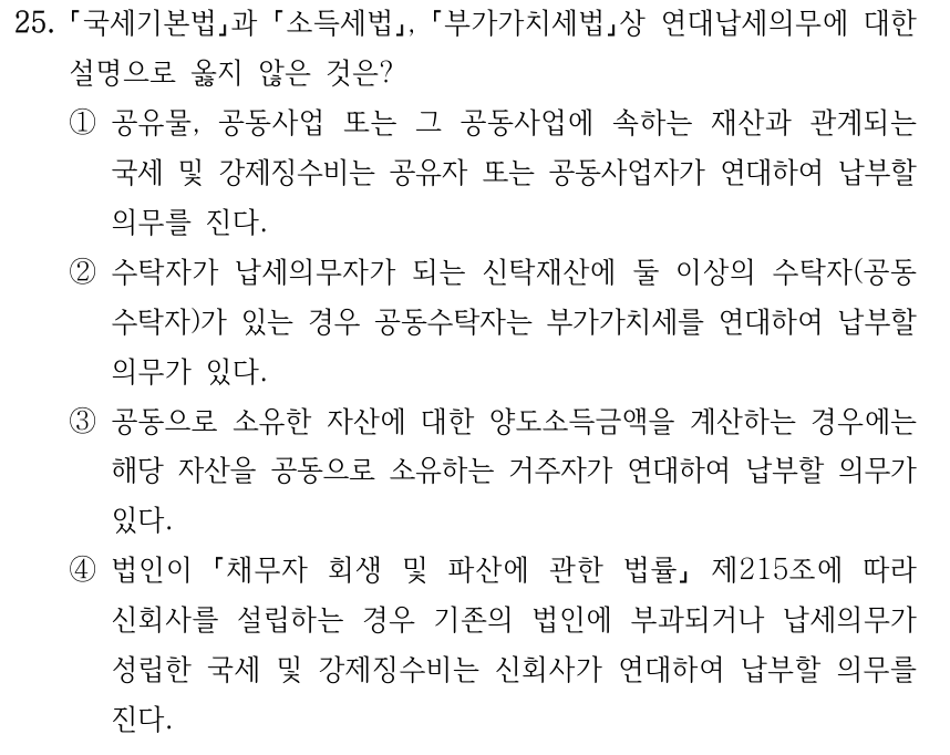 25. 국세기본법과 소득세법, 부가가치세법상 연대납세의무에 대한 설명으로 옳지 않은 것은? ①공유물, 공동사업 또는 그 공동사업에 속하는 재산과 관계되는 국세 및 강제징수비는 공유자 또는 공동사업자가 연대하여 납부할 의무를 진다. ②수탁자가 납세의무자가 되는 신탁재산에 둘 이상의 수탁자(공동 수탁자)가 있는 경우 공동수탁자는 부가가치세를 연대하여 납부할 의무가 있다. ③공동으로 소유한 자산에 대한 양도소득금액을 계산하는 경우에는 해당 자산을 공동으로 소유하는 거주자가 연대하여 납부할 의무가 있다. ④법인이 채무자 회생 및 파산에 관한 법률 제215조에 따라 신회사를 설립하는 경우 기존의 법인에 부과되거나 납세의무가 성립한 국세 및 강제징수비는 신회사가 연대하여 납부할 의무를 진다.