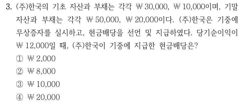 3. (주)한국의 기초 자산과 부채는 각각 ￦30,000, ￦10,000이며, 기말 자산과 부채는 각각 ￦50,000, ￦20,000이다. (주)한국은 기중에 무상증자를 실시하고, 현금배당을 선언 및 지급하였다. 당기순이익이 ￦12,000일 때, (주)한국이 기중에 지급한 현금배당은? ①￦2,000 ②￦8,000 ③￦10,000 ④￦20,000