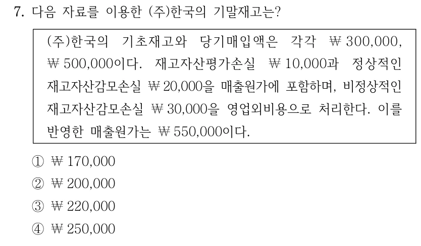 7. 다음 자료를 이용한 (주)한국의 기말재고는? (주)한국의 기초재고와 당기매입액은 각각 ￦300,000, ￦500,000이다. 재고자산평가손실 ￦10,000과 정상적인 재고자산감모손실 ￦20,000을 매출원가에 포함하며, 비정상적인 재고자산감모손실 ￦30,000을 영업외비용으로 처리한다. 이를 반영한 매출원가는 ￦550,000이다. ①￦170,000 ②￦200,000 ③￦220,000 ④￦250,000