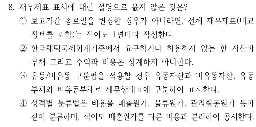 8. 재무제표 표시에 대한 설명으로 옳지 않은 것은? ①보고기간 종료일을 변경한 경우가 아니라면, 전체 재무제표(비교 정보를 포함)는 적어도 1년마다 작성한다. ②한국채택국제회계기준에서 요구하거나 허용하지 않는 한 자산과 부채 그리고 수익과 비용은 상계하지 아니한다. ③유동/비유동 구분법을 적용할 경우 유동자산과 비유동자산, 유동 부채와 비유동부채로 재무상태표에 구분하여 표시한다. ④성격별 분류법은 비용을 매출원가, 물류원가, 관리활동원가 등과 같이 분류하며, 적어도 매출원가를 다른 비용과 분리하여 공시한다.