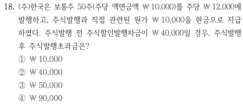 18. (주)한국은 보통주 50주(주당 액면금액 ￦10,000)를 주당 ￦12,000에 발행하고, 주식발행과 직접 관련된 원가 ￦10,000을 현금으로 지급 하였다. 주식발행 전 주식할인발행차금이 ￦40,000일 경우, 주식발행 후 주식발행초과금은? ①￦10,000 ②￦40,000 ③￦50,000 ④￦90,000
