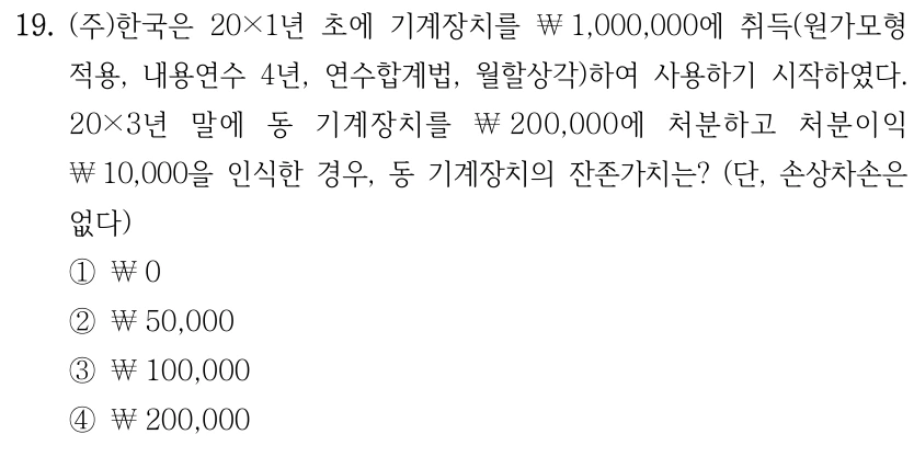 19. (주)한국은 20×1년 초에 기계장치를 ￦1,000,000에 취득(원가모형 적용, 내용연수 4년, 연수합계법, 월할상각)하여 사용하기 시작하였다. 20×3년 말에 동 기계장치를 ￦200,000에 처분하고 처분이익 ￦10,000을 인식한 경우, 동 기계장치의 잔존가치는? (단, 손상차손은 없다) ①￦0 ②￦50,000 ③￦100,000 ④￦200,000