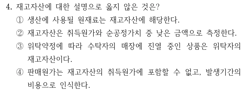 4. 재고자산에 대한 설명으로 옳지 않은 것은? ①생산에 사용될 원재료는 재고자산에 해당한다. ②재고자산은 취득원가와 순공정가치 중 낮은 금액으로 측정한다. ③위탁약정에 따라 수탁자의 매장에 진열 중인 상품은 위탁자의 재고자산이다. ④판매원가는 재고자산의 취득원가에 포함할 수 없고, 발생기간의 비용으로 인식한다.