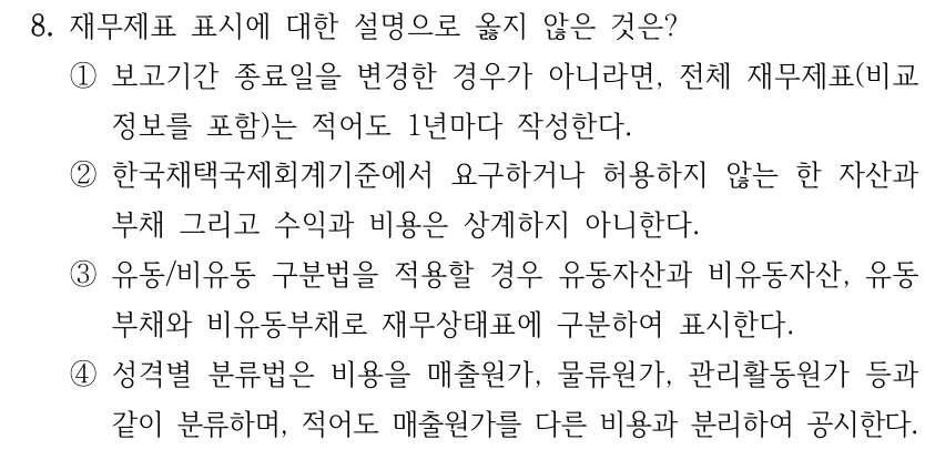 8. 재무제표 표시에 대한 설명으로 옳지 않은 것은? ①보고기간 종료일을 변경한 경우가 아니라면, 전체 재무제표(비교 정보를 포함)는 적어도 1년마다 작성한다. ②한국채택국제회계기준에서 요구하거나 허용하지 않는 한 자산과 부채 그리고 수익과 비용은 상계하지 아니한다. ③유동/비유동 구분법을 적용할 경우 유동자산과 비유동자산, 유동 부채와 비유동부채로 재무상태표에 구분하여 표시한다. ④성격별 분류법은 비용을 매출원가, 물류원가, 관리활동원가 등과 같이 분류하며, 적어도 매출원가를 다른 비용과 분리하여 공시한다.