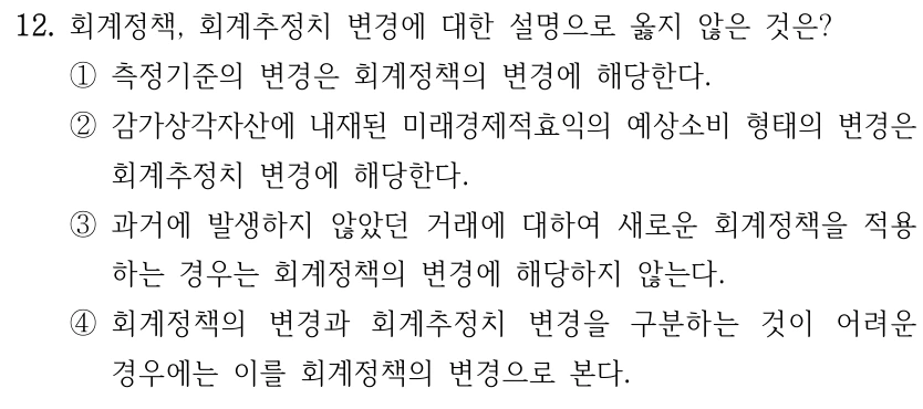 12. 회계정책, 회계추정치 변경에 대한 설명으로 옳지 않은 것은? ①측정기준의 변경은 회계정책의 변경에 해당한다. ②감가상각자산에 내재된 미래경제적효익의 예상소비 형태의 변경은 회계추정치 변경에 해당한다. ③과거에 발생하지 않았던 거래에 대하여 새로운 회계정책을 적용 하는 경우는 회계정책의 변경에 해당하지 않는다. ④회계정책의 변경과 회계추정치 변경을 구분하는 것이 어려운 경우에는 이를 회계정책의 변경으로 본다.