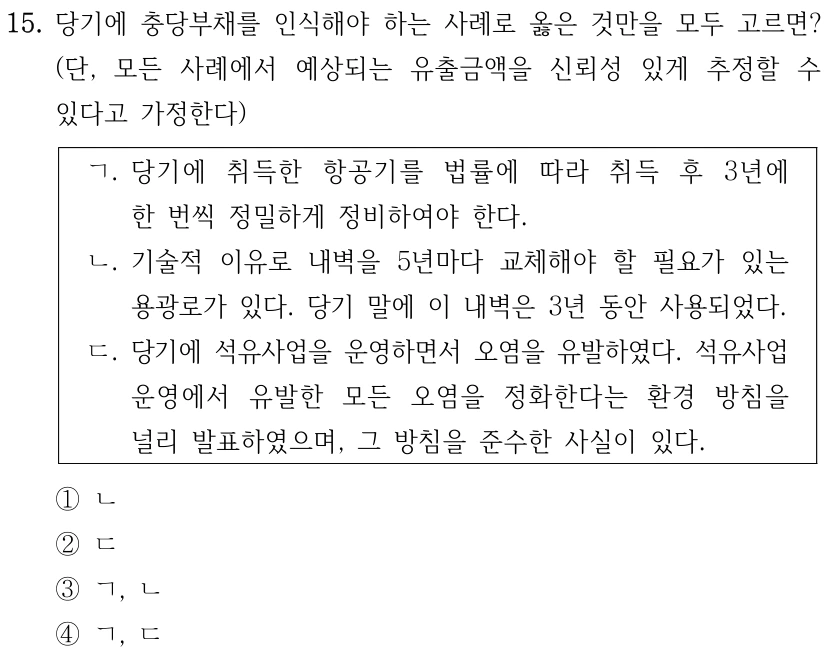 15. 당기에 충당부채를 인식해야 하는 사례로 옳은 것만을 모두 고르면? (단, 모든 사례에서 예상되는 유출금액을 신뢰성 있게 추정할 수 있다고 가정한다) ㄱ. 당기에 취득한 항공기를 법률에 따라 취득 후 3년에 한 번씩 정밀하게 정비하여야 한다. ㄴ. 기술적 이유로 내벽을 5년마다 교체해야 할 필요가 있는 용광로가 있다. 당기 말에 이 내벽은 3년 동안 사용되었다. ㄷ. 당기에 석유사업을 운영하면서 오염을 유발하였다. 석유사업 운영에서 유발한 모든 오염을 정화한다는 환경 방침을 널리 발표하였으며, 그 방침을 준수한 사실이 있다. ①ㄴ ②ㄷ ③ㄱ, ㄴ ④ㄱ, ㄷ