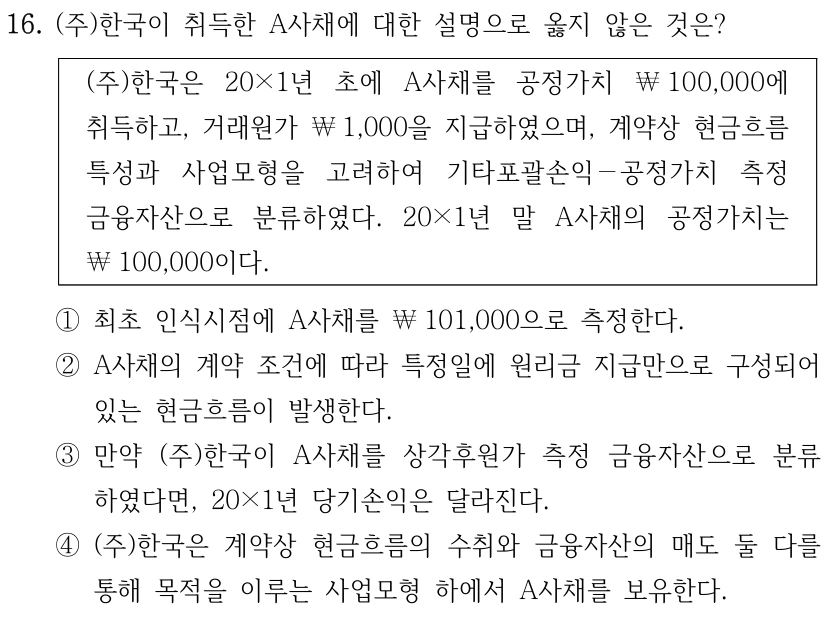 16. (주)한국이 취득한 A사채에 대한 설명으로 옳지 않은 것은? (주)한국은 20×1년 초에 A사채를 공정가치 ￦100,000에 취득하고, 거래원가 ￦1,000을 지급하였으며, 계약상 현금흐름 특성과 사업모형을 고려하여 기타포괄손익－공정가치 측정 금융자산으로 분류하였다. 20×1년 말 A사채의 공정가치는 ￦100,000이다. ①최초 인식시점에 A사채를 ￦101,000으로 측정한다. ②A사채의 계약 조건에 따라 특정일에 원리금 지급만으로 구성되어 있는 현금흐름이 발생한다. ③만약 (주)한국이 A사채를 상각후원가 측정 금융자산으로 분류 하였다면, 20×1년 당기손익은 달라진다. ④(주)한국은 계약상 현금흐름의 수취와 금융자산의 매도 둘 다를 통해 목적을 이루는 사업모형 하에서 A사채를 보유한다.