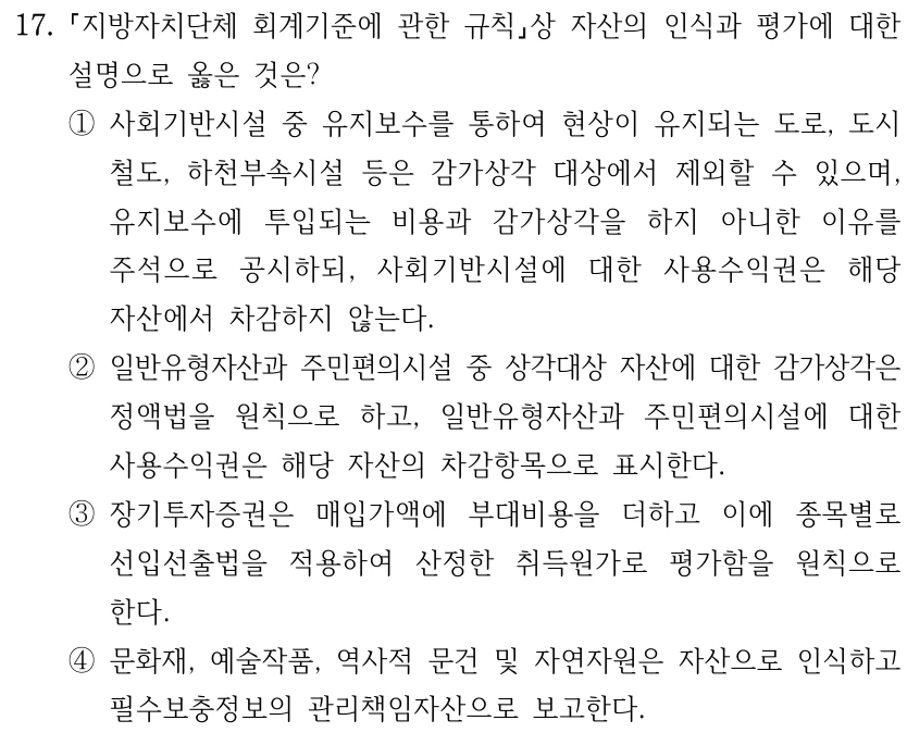 17. 지방자치단체 회계기준에 관한 규칙상 자산의 인식과 평가에 대한 설명으로 옳은 것은? ①사회기반시설 중 유지보수를 통하여 현상이 유지되는 도로, 도시 철도, 하천부속시설 등은 감가상각 대상에서 제외할 수 있으며, 유지보수에 투입되는 비용과 감가상각을 하지 아니한 이유를 주석으로 공시하되, 사회기반시설에 대한 사용수익권은 해당 자산에서 차감하지 않는다. ②일반유형자산과 주민편의시설 중 상각대상 자산에 대한 감가상각은 정액법을 원칙으로 하고, 일반유형자산과 주민편의시설에 대한 사용수익권은 해당 자산의 차감항목으로 표시한다. ③장기투자증권은 매입가액에 부대비용을 더하고 이에 종목별로 선입선출법을 적용하여 산정한 취득원가로 평가함을 원칙으로 한다. ④문화재, 예술작품, 역사적 문건 및 자연자원은 자산으로 인식하고 필수보충정보의 관리책임자산으로 보고한다.