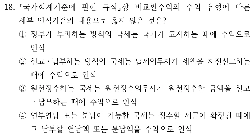 18. 국가회계기준에 관한 규칙상 비교환수익의 수익 유형에 따른 세부 인식기준의 내용으로 옳지 않은 것은? ①정부가 부과하는 방식의 국세는 국가가 고지하는 때에 수익으로 인식 ②신고ㆍ납부하는 방식의 국세는 납세의무자가 세액을 자진신고하는 때에 수익으로 인식 ③원천징수하는 국세는 원천징수의무자가 원천징수한 금액을 신고 ㆍ납부하는 때에 수익으로 인식 ④연부연납 또는 분납이 가능한 국세는 징수할 세금이 확정된 때에 그 납부할 연납액 또는 분납액을 수익으로 인식