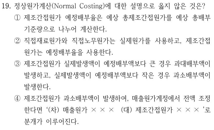 19. 정상원가계산(Normal Costing)에 대한 설명으로 옳지 않은 것은? ①제조간접원가 예정배부율은 예상 총제조간접원가를 예상 총배부 기준량으로 나누어 계산한다. ②직접재료원가와 직접노무원가는 실제원가를 사용하고, 제조간접 원가는 예정배부율을 사용한다. ③제조간접원가 실제발생액이 예정배부액보다 큰 경우 과대배부액이 발생하고, 실제발생액이 예정배부액보다 작은 경우 과소배부액이 발생한다. ④제조간접원가 과소배부액이 발생하여, 매출원가계정에서 전액 조정 한다면 ‘(차) 매출원가 × × × (대) 제조간접원가 × × × ’로 분개가 이루어진다.