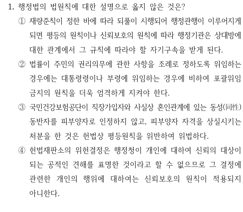 1. 행정법의 법원칙에 대한 설명으로 옳지 않은 것은?
①재량준칙이 정한 바에 따라 되풀이 시행되어 행정관행이 이루어지게 
되면 평등의 원칙이나 신뢰보호의 원칙에 따라 행정기관은 상대방에 
대한 관계에서 그 규칙에 따라야 할 자기구속을 받게 된다.
②법률이 주민의 권리의무에 관한 사항을 조례로 정하도록 위임하는 
경우에는 대통령령이나 부령에 위임하는 경우에 비하여 포괄위임
금지의 원칙을 더욱 엄격하게 지켜야 한다.
③국민건강보험공단이 직장가입자와 사실상 혼인관계에 있는 동성(同性) 
동반자를 피부양자로 인정하지 않고, 피부양자 자격을 상실시키는 
처분을 한 것은 헌법상 평등원칙을 위반하여 위법하다.
④헌법재판소의 위헌결정은 행정청이 개인에 대하여 신뢰의 대상이 
되는 공적인 견해를 표명한 것이라고 할 수 없으므로 그 결정에 
관련한 개인의 행위에 대하여는 신뢰보호의 원칙이 적용되지 
아니한다.