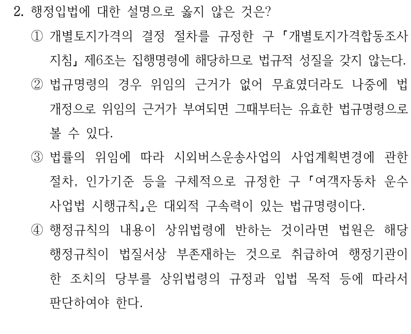 2. 행정입법에 대한 설명으로 옳지 않은 것은?
①개별토지가격의 결정 절차를 규정한 구 
개별토지가격합동조사
지침
제6조는 집행명령에 해당하므로 법규적 성질을 갖지 않는다.
②법규명령의 경우 위임의 근거가 없어 무효였더라도 나중에 법 
개정으로 위임의 근거가 부여되면 그때부터는 유효한 법규명령으로 
볼 수 있다.
③법률의 위임에 따라 시외버스운송사업의 사업계획변경에 관한 
절차, 인가기준 등을 구체적으로 규정한 구 
여객자동차 운수
사업법 시행규칙은 대외적 구속력이 있는 법규명령이다.
④행정규칙의 내용이 상위법령에 반하는 것이라면 법원은 해당 
행정규칙이 법질서상 부존재하는 것으로 취급하여 행정기관이 
한 조치의 당부를 상위법령의 규정과 입법 목적 등에 따라서 
판단하여야 한다.