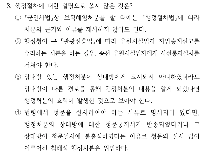 3. 행정절차에 대한 설명으로 옳지 않은 것은?
①
군인사법상 보직해임처분을 할 때에는 
행정절차법에 따라 
처분의 근거와 이유를 제시하지 않아도 된다.
②행정청이 구 관광진흥법에 따라 유원시설업자 지위승계신고를 
수리하는 처분을 하는 경우, 종전 유원시설업자에게 사전통지절차를 
거쳐야 한다. 
③상대방 있는 행정처분이 상대방에게 고지되지 아니하였더라도 
상대방이 다른 경로를 통해 행정처분의 내용을 알게 되었다면 
행정처분의 효력이 발생한 것으로 보아야 한다.
④법령에서 청문을 실시하여야 하는 사유로 명시되어 있다면, 
행정처분의 상대방에 대한 청문통지서가 반송되었다거나 그 
상대방이 청문일시에 불출석하였다는 이유로 청문의 실시 없이 
이루어진 침해적 행정처분은 위법하다.