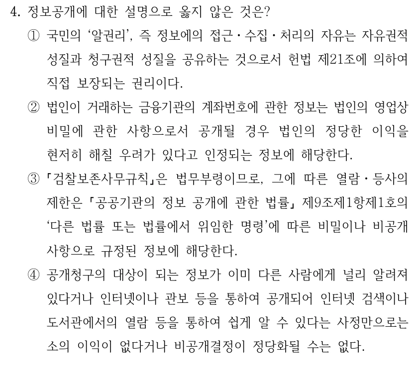 4. 정보공개에 대한 설명으로 옳지 않은 것은?
①국민의 ‘알권리’, 즉 정보에의 접근ㆍ수집ㆍ처리의 자유는 자유권적 
성질과 청구권적 성질을 공유하는 것으로서 헌법 제21조에 의하여 
직접 보장되는 권리이다.
②법인이 거래하는 금융기관의 계좌번호에 관한 정보는 법인의 영업상 
비밀에 관한 사항으로서 공개될 경우 법인의 정당한 이익을 
현저히 해칠 우려가 있다고 인정되는 정보에 해당한다.
③
검찰보존사무규칙은 법무부령이므로, 그에 따른 열람ㆍ등사의 
제한은 공공기관의 정보 공개에 관한 법률
제9조제1항제1호의 
‘다른 법률 또는 법률에서 위임한 명령’에 따른 비밀이나 비공개 
사항으로 규정된 정보에 해당한다. 
④공개청구의 대상이 되는 정보가 이미 다른 사람에게 널리 알려져 
있다거나 인터넷이나 관보 등을 통하여 공개되어 인터넷 검색이나 
도서관에서의 열람 등을 통하여 쉽게 알 수 있다는 사정만으로는 
소의 이익이 없다거나 비공개결정이 정당화될 수는 없다.