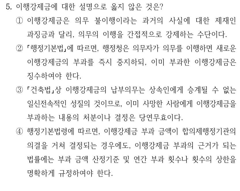 5. 이행강제금에 대한 설명으로 옳지 않은 것은?
①이행강제금은 의무 불이행이라는 과거의 사실에 대한 제재인 
과징금과 달리, 의무의 이행을 간접적으로 강제하는 수단이다.
②
행정기본법에 따르면, 행정청은 의무자가 의무를 이행하면 새로운 
이행강제금의 부과를 즉시 중지하되, 이미 부과한 이행강제금은 
징수하여야 한다.
③
건축법상 이행강제금의 납부의무는 상속인에게 승계될 수 없는 
일신전속적인 성질의 것이므로, 이미 사망한 사람에게 이행강제금을 
부과하는 내용의 처분이나 결정은 당연무효이다.
④행정기본법령에 따르면, 이행강제금 부과 금액이 합의제행정기관의 
의결을 거쳐 결정되는 경우에도, 이행강제금 부과의 근거가 되는 
법률에는 부과 금액 산정기준 및 연간 부과 횟수나 횟수의 상한을 
명확하게 규정하여야 한다.