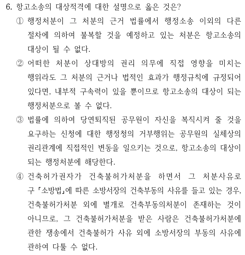 6. 항고소송의 대상적격에 대한 설명으로 옳은 것은?
①행정처분이 그 처분의 근거 법률에서 행정소송 이외의 다른 
절차에 의하여 불복할 것을 예정하고 있는 처분은 항고소송의 
대상이 될 수 없다.
②어떠한 처분이 상대방의 권리 의무에 직접 영향을 미치는 
행위라도 그 처분의 근거나 법적인 효과가 행정규칙에 규정되어 
있다면, 내부적 구속력이 있을 뿐이므로 항고소송의 대상이 되는 
행정처분으로 볼 수 없다.
③법률에 의하여 당연퇴직된 공무원이 자신을 복직시켜 줄 것을 
요구하는 신청에 대한 행정청의 거부행위는 공무원의 실체상의 
권리관계에 직접적인 변동을 일으키는 것으로, 항고소송의 대상이 
되는 행정처분에 해당한다.
④건축허가권자가 건축불허가처분을 하면서 그 처분사유로 
구 소방법에 따른 소방서장의 건축부동의 사유를 들고 있는 경우, 
건축불허가처분 외에 별개로 건축부동의처분이 존재하는 것이 
아니므로, 그 건축불허가처분을 받은 사람은 건축불허가처분에 
관한 쟁송에서 건축불허가 사유 외에 소방서장의 부동의 사유에 
관하여 다툴 수 없다.