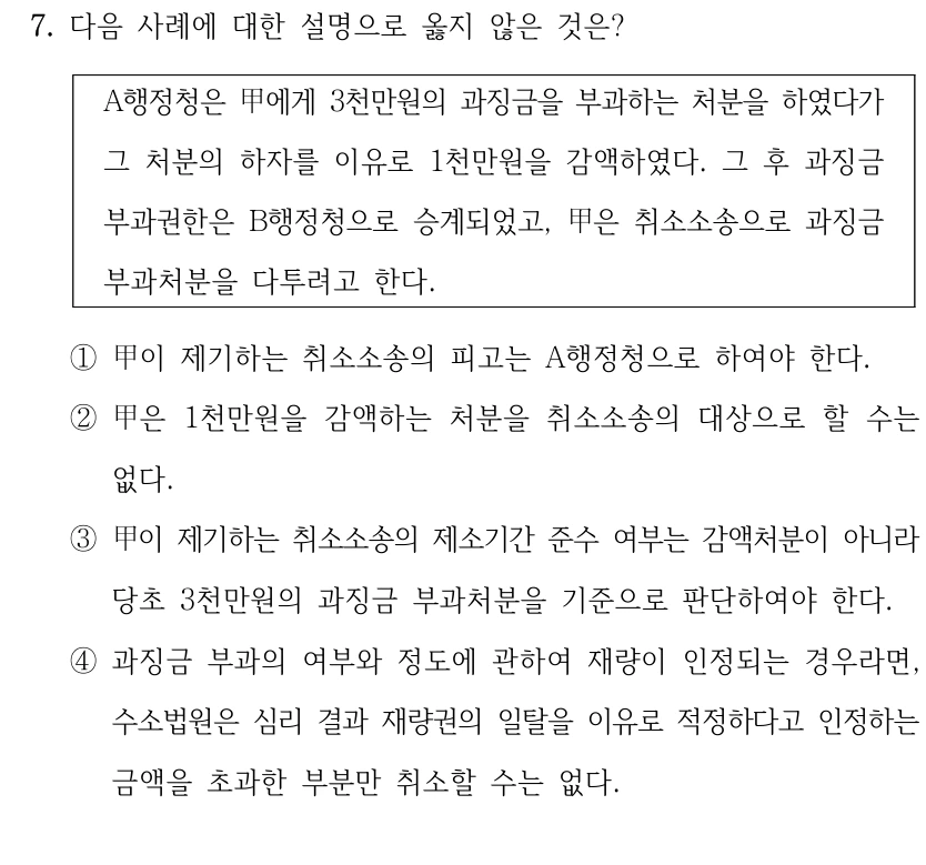 7. 다음 사례에 대한 설명으로 옳지 않은 것은?
A행정청은 甲에게 3천만원의 과징금을 부과하는 처분을 하였다가 
그 처분의 하자를 이유로 1천만원을 감액하였다. 그 후 과징금 
부과권한은 B행정청으로 승계되었고, 甲은 취소소송으로 과징금 
부과처분을 다투려고 한다.
①甲이 제기하는 취소소송의 피고는 A행정청으로 하여야 한다.
②甲은 1천만원을 감액하는 처분을 취소소송의 대상으로 할 수는 
없다.
③甲이 제기하는 취소소송의 제소기간 준수 여부는 감액처분이 아니라 
당초 3천만원의 과징금 부과처분을 기준으로 판단하여야 한다.
④과징금 부과의 여부와 정도에 관하여 재량이 인정되는 경우라면, 
수소법원은 심리 결과 재량권의 일탈을 이유로 적정하다고 인정하는 
금액을 초과한 부분만 취소할 수는 없다.