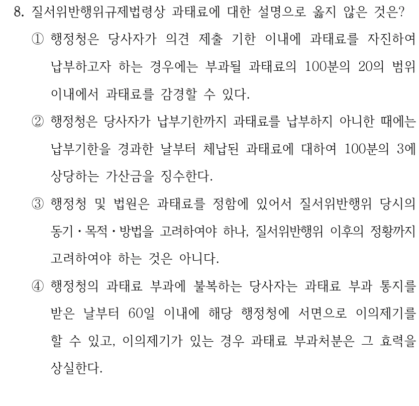 8. 질서위반행위규제법령상 과태료에 대한 설명으로 옳지 않은 것은?
①행정청은 당사자가 의견 제출 기한 이내에 과태료를 자진하여 
납부하고자 하는 경우에는 부과될 과태료의 100분의 20의 범위 
이내에서 과태료를 감경할 수 있다.
②행정청은 당사자가 납부기한까지 과태료를 납부하지 아니한 때에는 
납부기한을 경과한 날부터 체납된 과태료에 대하여 100분의 3에 
상당하는 가산금을 징수한다.
③행정청 및 법원은 과태료를 정함에 있어서 질서위반행위 당시의 
동기ㆍ목적ㆍ방법을 고려하여야 하나, 질서위반행위 이후의 정황까지 
고려하여야 하는 것은 아니다.
④행정청의 과태료 부과에 불복하는 당사자는 과태료 부과 통지를 
받은 날부터 60일 이내에 해당 행정청에 서면으로 이의제기를 
할 수 있고, 이의제기가 있는 경우 과태료 부과처분은 그 효력을 
상실한다.