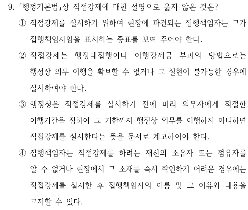 9.
행정기본법상 직접강제에 대한 설명으로 옳지 않은 것은?
①직접강제를 실시하기 위하여 현장에 파견되는 집행책임자는 그가 
집행책임자임을 표시하는 증표를 보여 주어야 한다.
②직접강제는 행정대집행이나 이행강제금 부과의 방법으로는 
행정상 의무 이행을 확보할 수 없거나 그 실현이 불가능한 경우에 
실시하여야 한다.
③행정청은 직접강제를 실시하기 전에 미리 의무자에게 적절한 
이행기간을 정하여 그 기한까지 행정상 의무를 이행하지 아니하면 
직접강제를 실시한다는 뜻을 문서로 계고하여야 한다.
④집행책임자는 직접강제를 하려는 재산의 소유자 또는 점유자를 
알 수 없거나 현장에서 그 소재를 즉시 확인하기 어려운 경우에는 
직접강제를 실시한 후 집행책임자의 이름 및 그 이유와 내용을 
고지할 수 있다.