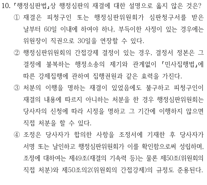 10.
행정심판법상 행정심판의 재결에 대한 설명으로 옳지 않은 것은?
①재결은 피청구인 또는 행정심판위원회가 심판청구서를 받은 
날부터 60일 이내에 하여야 하나, 부득이한 사정이 있는 경우에는 
위원장이 직권으로 30일을 연장할 수 있다.
②행정심판위원회의 간접강제 결정이 있는 경우, 결정서 정본은 그 
결정에 불복하는 행정소송의 제기와 관계없이 
민사집행법에 
따른 강제집행에 관하여 집행권원과 같은 효력을 가진다.
③처분의 이행을 명하는 재결이 있었음에도 불구하고 피청구인이 
재결의 내용에 따르지 아니하는 처분을 한 경우 행정심판위원회는 
당사자의 신청에 따라 시정을 명하고 그 기간에 이행하지 않으면 
직접 처분을 할 수 있다.
④조정은 당사자가 합의한 사항을 조정서에 기재한 후 당사자가 
서명 또는 날인하고 행정심판위원회가 이를 확인함으로써 성립하며, 
조정에 대하여는 제49조(재결의 기속력 등)는 물론 제50조(위원회의 
직접 처분)와 제50조의2(위원회의 간접강제)의 규정도 준용된다.