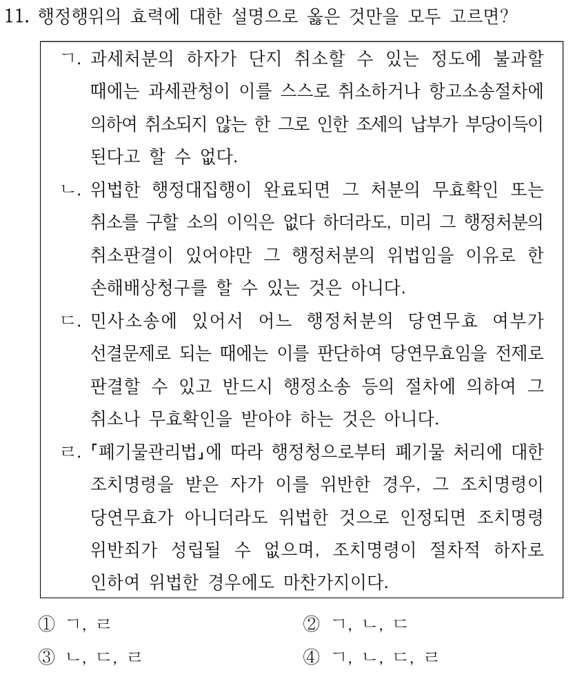 11. 행정행위의 효력에 대한 설명으로 옳은 것만을 모두 고르면?
ㄱ. 과세처분의 하자가 단지 취소할 수 있는 정도에 불과할 
때에는 과세관청이 이를 스스로 취소하거나 항고소송절차에 
의하여 취소되지 않는 한 그로 인한 조세의 납부가 부당이득이 
된다고 할 수 없다.
ㄴ. 위법한 행정대집행이 완료되면 그 처분의 무효확인 또는 
취소를 구할 소의 이익은 없다 하더라도, 미리 그 행정처분의 
취소판결이 있어야만 그 행정처분의 위법임을 이유로 한 
손해배상청구를 할 수 있는 것은 아니다.
ㄷ. 민사소송에 있어서 어느 행정처분의 당연무효 여부가 
선결문제로 되는 때에는 이를 판단하여 당연무효임을 전제로 
판결할 수 있고 반드시 행정소송 등의 절차에 의하여 그 
취소나 무효확인을 받아야 하는 것은 아니다.
ㄹ.
폐기물관리법에 따라 행정청으로부터 폐기물 처리에 대한 
조치명령을 받은 자가 이를 위반한 경우, 그 조치명령이 
당연무효가 아니더라도 위법한 것으로 인정되면 조치명령 
위반죄가 성립될 수 없으며, 조치명령이 절차적 하자로 
인하여 위법한 경우에도 마찬가지이다. 
①ㄱ, ㄹ
②ㄱ, ㄴ, ㄷ
③ㄴ, ㄷ, ㄹ
④ㄱ, ㄴ, ㄷ, ㄹ